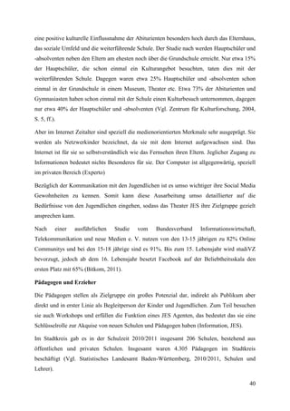 eine positive kulturelle Einflussnahme der Abiturienten besonders hoch durch das Elternhaus,
das soziale Umfeld und die weiterführende Schule. Der Studie nach werden Hauptschüler und
-absolventen neben den Eltern am ehesten noch über die Grundschule erreicht. Nur etwa 15%
der Hauptschüler, die schon einmal ein Kulturangebot besuchten, taten dies mit der
weiterführenden Schule. Dagegen waren etwa 25% Hauptschüler und -absolventen schon
einmal in der Grundschule in einem Museum, Theater etc. Etwa 73% der Abiturienten und
Gymnasiasten haben schon einmal mit der Schule einen Kulturbesuch unternommen, dagegen
nur etwa 40% der Hauptschüler und -absolventen (Vgl. Zentrum für Kulturforschung, 2004,
S. 5, ff.).

Aber im Internet Zeitalter sind speziell die medienorientierten Merkmale sehr ausgeprägt. Sie
werden als Netzwerkinder bezeichnet, da sie mit dem Internet aufgewachsen sind. Das
Internet ist für sie so selbstverständlich wie das Fernsehen ihren Eltern. Jeglicher Zugang zu
Informationen bedeutet nichts Besonderes für sie. Der Computer ist allgegenwärtig, speziell
im privaten Bereich (Experto)

Bezüglich der Kommunikation mit den Jugendlichen ist es umso wichtiger ihre Social Media
Gewohnheiten zu kennen. Somit kann diese Ausarbeitung umso detaillierter auf die
Bedürfnisse von den Jugendlichen eingehen, sodass das Theater JES ihre Zielgruppe gezielt
ansprechen kann.

Nach       einer   ausführlichen   Studie   vom    Bundesverband      Informationswirtschaft,
Telekommunikation und neue Medien e. V. nutzen von den 13-15 jährigen zu 82% Online
Communitys und bei den 15-18 jährige sind es 91%. Bis zum 15. Lebensjahr wird studiVZ
bevorzugt, jedoch ab dem 16. Lebensjahr besetzt Facebook auf der Beliebtheitsskala den
ersten Platz mit 65% (Bitkom, 2011).

Pädagogen und Erzieher

Die Pädagogen stellen als Zielgruppe ein großes Potenzial dar, indirekt als Publikum aber
direkt und in erster Linie als Begleitperson der Kinder und Jugendlichen. Zum Teil besuchen
sie auch Workshops und erfüllen die Funktion eines JES Agenten, das bedeutet das sie eine
Schlüsselrolle zur Akquise von neuen Schulen und Pädagogen haben (Information, JES).

Im Stadtkreis gab es in der Schulzeit 2010/2011 insgesamt 206 Schulen, bestehend aus
öffentlichen und privaten Schulen. Insgesamt waren 4.305 Pädagogen im Stadtkreis
beschäftigt (Vgl. Statistisches Landesamt Baden-Württemberg, 2010/2011, Schulen und
Lehrer).

                                                                                           40
 