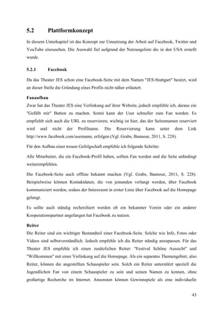 5.2            Plattformkonzept
In diesem Unterkapitel ist das Konzept zur Umsetzung der Arbeit auf Facebook, Twitter und
YouTube einzusehen. Die Auswahl fiel aufgrund der Nutzungsliste die in den USA erstellt
wurde.

5.2.1          Facebook

Da das Theater JES schon eine Facebook-Seite mit dem Namen "JES-Stuttgart" besitzt, wird
an dieser Stelle die Gründung eines Profils nicht näher erläutert.

Fanaufbau
Zwar hat das Theater JES eine Verlinkung auf ihrer Website, jedoch empfehle ich, daraus ein
"Gefällt mir" Button zu machen. Somit kann der User schneller zum Fan werden. Es
empfiehlt sich auch die URL zu reservieren, wichtig ist hier, das der Seitennamen reserviert
wird     und    nicht   der   Profilname.   Die    Reservierung      kann   unter   dem   Link
http://www.facebook.com/username, erfolgen (Vgl. Grabs, Bannour, 2011, S. 228).

Für den Aufbau einer treuen Gefolgschaft empfehle ich folgende Schritte:

Alle Mitarbeiter, die ein Facebook-Profil haben, sollten Fan werden und die Seite unbedingt
weiterempfehlen.

Die Facebook-Seite auch offline bekannt machen (Vgl. Grabs, Bannour, 2011, S. 228).
Beispielweise können Kontaktdaten, die von jemanden verlangt werden, über Facebook
kommuniziert werden, sodass der Interessent in erster Linie über Facebook auf die Homepage
gelangt.

Es sollte auch ständig recherchiert werden ob ein bekannter Verein oder ein anderer
Kooperationspartner angefangen hat Facebook zu nutzen.

Reiter
Die Reiter sind ein wichtiger Bestandteil einer Facebook-Seite. Solche wie Info, Fotos oder
Videos sind selbstverständlich. Jedoch empfehle ich die Reiter ständig anzupassen. Für das
Theater JES empfehle ich einen zusätzlichen Reiter: "Festival Schöne Aussicht" und
"Willkommen" mit einer Verlinkung auf die Homepage. Als ein separates Themengebiet, also
Reiter, können die angestellten Schauspieler sein. Solch ein Reiter unterstützt speziell die
Jugendlichen Fan von einem Schauspieler zu sein und seinen Namen zu kennen, ohne
großartige Recherche im Internet. Ansonsten können Gewinnspiele als eine individuelle


                                                                                           43
 