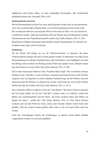 Applikation einen Reiter haben, wo dann regelmäßig Gewinnspiele oder Wettbewerbe
stattfinden können (Vgl. Holzapfel, 2010, S.87).

Kommunikation mit Fans
Bei der Kommunikation mit dem Fan, muss darauf geachtet werden, dass er ernst genommen
wird. Aber zusätzlich gibt es Regeln dafür, wie ein Pinnwandeintrag erstellt werden sollte.
Der Textbereich sollte kurz sein und jedes Mal ein Foto oder ein Video, evtl. ein Link davon,
veröffentlicht werden. Außer den Nachrichten über das Theater oder den Mitarbeitern, können
Informationen aus der Theaterbranche geteilt werden (Vgl. Grabs, Bannour, 2011, S. 230).
Beispielsweise Budgetverkürzungen oder laufende witzige Theaterprojekte von Theatern die
europaweit oder sogar weltweit existieren

Funktionen
Für das Theater JES schlage ich vor, die "Mention-Funktion" zu benutzen. Mit dieser
Funktion können wichtige Fans als Co-Autor genutzt werden. Es funktioniert wie folgt, in den
Pinnwandeintrag ein @Kamer Kartalbas-aksoy (den Profilnamen vom Empfänger) ein teilen
den Beitrag. Somit erscheint ein Beitrag auf dem Profil eines anderen Users. Dadurch erspart
man dem Partner ein wenig Arbeit (Vgl. Grabs, Bannour, 2011, S. 230).

Eine weitere interessante Funktion ist das "Facebook Open Graph." Das wesentliche an dieser
Funktion ist die "Like-Box", womit ein kleiner Ausschnitt der Facebook-Seite auf die Website
integriert wird. Im Gegensatz zu einem einfachen Facebook-Logo auf der Website, kann der
Interessent ohne die Website zu verlassen Fan werden. Somit kann der User auf der Website
bleiben und stört den Traffic nicht (Vgl. Grabs, Bannour, 2011, S. 36, f.).

Eine zusätzliche effektive Funktion ist die des "Like-Button." Bei dieser Funktion abonniert
der User keine Inhalte wie bei der "Like-Box" sondern wenn er es anklickt, wechelt der
Button sein erscheinungsbild, und der Name des Users erscheint neben dem Button am
Beginn des Satzes "...gefällt das" (Vgl. Grabs, Bannour, 2011, S. 238). Dieser Hinweis
erscheint auch auf dem Profil des Users, sodass seine Freunde erfahren welche Seiten ihm
gefallen. Falls das seinem Freund gefallen sollte, kann er nur mit einem Klick auch Fan
werden.

Unter den Anwendungen können die Verlinkungen zu anderen Social Media Kanälen
vorgenommen werden, was ich auch empfehlen.




                                                                                              44
 