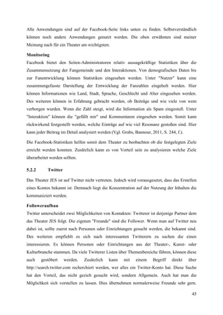 Alle Anwendungen sind auf der Facebook-Seite links unten zu finden. Selbstverständlich
können noch andere Anwendungen genutzt werden. Die oben erwähnten sind meiner
Meinung nach für ein Theater am wichtigsten.

Monitoring
Facebook bietet den Seiten-Administratoren relativ aussagekräftige Statistiken über die
Zusammensetzung der Fangemeinde und den Interaktionen. Von demografischen Daten bis
zur Fanentwicklung können Statistiken eingesehen werden. Unter "Nutzer" kann eine
zusammengefasste Darstellung der Entwicklung der Fanzahlen eingeholt werden. Hier
können Informationen wie Land, Stadt, Sprache, Geschlecht und Alter eingesehen werden.
Des weiteren können in Erfahrung gebracht werden, ob Beiträge und wie viele von wem
verborgen wurden. Wenn die Zahl steigt, wird die Information als Spam eingestuft. Unter
"Interaktion" können die "gefällt mir" und Kommentaren eingesehen werden. Somit kann
rückwirkend festgestellt werden, welche Einträge auf wie viel Resonanz gestoßen sind. Hier
kann jeder Beitrag im Detail analysiert werden (Vgl. Grabs, Bannour, 2011, S. 244, f.).

Die Facebook-Statistiken helfen somit dem Theater zu beobachten ob die festgelegten Ziele
erreicht werden konnten. Zusätzlich kann es von Vorteil sein zu analysieren welche Ziele
überarbeitet werden sollten.

5.2.2      Twitter

Das Theater JES ist auf Twitter nicht vertreten. Jedoch wird vorausgesetzt, dass das Erstellen
eines Kontos bekannt ist. Demnach liegt die Konzentration auf der Nutzung der Inhalten die
kommuniziert werden.

Followeraufbau
Twitter unterscheidet zwei Möglichkeiten von Kontakten: Twitterer ist derjenige Partner dem
das Theater JES folgt. Die eigenen "Freunde" sind die Follower. Wenn man auf Twitter neu
dabei ist, sollte zuerst nach Personen oder Einrichtungen gesucht werden, die bekannt sind.
Des weiteren empfiehlt es sich nach interessanten Twitterern zu suchen die einen
interessieren. Es können Personen oder Einrichtungen aus der Theater-, Kunst- oder
Kulturbranche stammen. Da viele Twitterer Listen über Themenbereiche führen, können diese
auch    gestöbert    werden.   Zusätzlich    kann    mit    einem     Begriff   direkt    über
http://search.twitter.com recherchiert werden, wer alles ein Twitter-Konto hat. Diese Suche
hat den Vorteil, das nicht gezielt gesucht wird, sondern Allgemein. Auch hat man die
Möglichkeit sich vorstellen zu lassen. Dies übernehmen normalerweise Freunde sehr gern.

                                                                                           45
 