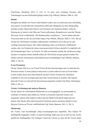 (Vgl.Simon, Bernhardt, 2010, S. 124, f.). Es kann auch wichtigen Personen oder
Einrichtungen aus der Gesellschaft gefolgt werden (Vgl. O'Reilly, Milstein, 2009, S. 103).

Inhalte
Bezüglich der Inhalte von Tweets sollte bedacht werden, dass sie interessant, kurz und bündig
sein müssen. Es kann über das Unternehmen selbst oder alltägliches aus dem Theateralltag
berichtet werden. Damit alle Follower und Tweeterer eine Nachricht erhalten, sollte die
Nutzung des @ immer in der Mitte des Tweets aufkommen. Beispielsweise wenn das Theater
JES einen Tweet veröffentlicht: "Die Bachelorarbeit von@Kamer..." Somit erhalten alle den
Tweet und nicht nur die, die uns beiden folgen (Vgl. O'Reilly, Milstein, 2009, S. 143). Da mit
Twitter nur 140 Zeichen versendet werden können, kristallieren sich Links als ein sehr
wichtiges Instrument heraus. Hier sollten unbedingt Links von Followern veröffentlicht
werden, oder von Fremden der immer einen potenziellen Follower darstellt. Es empfiehlt sich
auf Veranstaltungen "kurz" zu Twittern. Es sollte nur beachtet werden, das ein Retweet einige
Zeichen in Anspruch nimmt, deshalb sollten die 140 Zeichen nie ganz genutzt werden. Die
Inhalte sind sehr oft kontextlos und bedürfen keiner Ernsthaftigkeit (Vgl. O'Reilly, Milstein,
2009, S. 144, ff.).

Event Promotion
Für das Theater JES ist es von Vorteil Twitter für ihre Inszenierungen und vor allem für ihre
Premieren nutzen. Es kann jederzeit und jeweils zu einem anderen Event ein Event-Name
erstellt werden, dieser muss aber identisch mit dem Twitter-Account sein. Zusätzlich
empfiehlt es sich eine Anzeigenwand unter http://twitterwall.de zu erstellen. Hier können
dann alle Tweets vor und nach der Inszenierung eingesehen werden (Vgl. Berns, Henningsen,
2009, S. 262, f.).

Twitter-Verbindung mit anderen Diensten
Für die Arbeit mit verschiedenen Plattformen ist es unumgänglich, sie untereinander zu
verbinden. Es können auch Inhalte aus Twitter zu Facebook exportiert werden, und
umgekehrt. Jedoch sollte bedacht werden, dass die Inhalte nicht gleich aufgestellt sein
können. Das Theater JES sollte konzentriert Facebook nutzen und daraus Inhalte in einer
kürzeren Version auf Twitter veröffentlichen (Vgl. Grabs, Bannour, 2011, S. 189, f.).

Monitoring
Für Twitter wird SocialOomph: (http://socialoopmph.com) empfohlen. Hier können 50
Suchbegriffe eingegeben werden. Je nach Einstellung erhält man eine E-mail mit alle Tweets
gemäß den Suchbegriffen. Ein wichtiger Vorteil der Version ist, dass auf die Tweets direkt
                                                                                             46
 