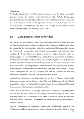 Monitoring
Mit YouTube Insight, dem YouTube Monitoring Programm kann der Erfolg oder das Ziel
gemessen werden. Die Statistik liefert Informationen über Aufrufe, Erwähnungen,
demografische Kriterien und Hotspots (Stellen im Video, die häufiger angesehen werden). Es
kann auch eingesehen werden, wie die Popularität des Videos verläuft, sozusagen wann sie
ab- oder zunimmt. YouTube Insight bietet direkt keine Lösungen an, aber verhilft zu neuen
Zielen oder Anpassungen (Vgl. Weinberg, 2010, S. 328, f.).



6.0        Zusammenfassende Bewertung

Dem Theater JES wird mit dieser Ausarbeitung der Einstieg in das Social Media Marketing
mit Hintergrundinformationen erläutert. Zusätzlich zu den Erklärungen der Plattformen wurde
der Umgang für das Marketing näher erklärt. Den traditionellen Medien gegenüber wurden
die Unterschiede hervorgehoben und wichtige Anforderungen und Verhaltensweisen
angeführt. Im letzten theoretischen Schritt wurden die nötigen Bestandteile für den
Einführungsplan von Social Media Marketing kurz beschrieben, was im fünften Kapitel näher
erläutert wurde. Darauf basierend entstand der Umsetzungskonzept für Facebook, Twitter und
YouTube. Hiermit erhalten Sie einen Umsetzungskonzept, der über die Auswahl der Social
Media Plattformen, Marketingstrategien, Verhaltensweisen, die Erstellung von Inhalten,
Monitoring und Arbeitsplanung einen Leitfaden in die Hand gibt, der am Starttag 15 Monate
in der Anfangsphase als Hilfe zur Verfügung steht. Mit der Definition der Ziele und
Zielgruppen können viele Fragen und Unsicherheiten geklärt werden.

Aufgrund der Informationen und Erfahrungen die aus den 15 Monaten Social Media
Marketing gewonnen werden, können weiter Pläne und Zielsetzungen für die Zukunft
ausgearbeitet werden. Für die Kontrolle der Ziele, können die vorgeschlagenen Monitoring
Programme eine Erleichterung im Arbeitsalltag bewirken.

Hiermit können der Aufwand, die nötigen Arbeitsschritte und Inhalte keine unbekannten
Faktoren mehr darstellen, sodass eine Entscheidung über die Einführung von Social Media
Marketing möglich ist. Die Erwartung an die Arbeit, nämlich das Fördern der Nähe zum
Publikum, schnelle Reaktion auf Lob und Kritik und ein Dialog herstellen wurden abgedeckt
und berücksichtigt.

Um die Entscheidung zu erleichtern, wurden zwei Wettbewerber analysiert. Die
Wettbewerber und Theatereinrichtungen in Stuttgart scheinen vor demselben Schritt zu stehen
                                                                                         48
 