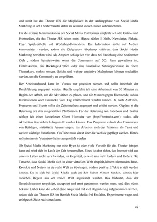 und somit hat das Theater JES die Möglichkeit in der Anfangsphase von Social Media
Marketing in der Theaterbranche dabei zu sein und diese Chance wahrzunehmen.

Für die externe Kommunikation der Social Media Plattformen empfehle ich alle Online- und
Printmedien, die das Theater JES schon nutzt. Hierzu zählen E-Mails, Newsletter, Plakate,
Flyer, Spielzeithefte und Workshop-Broschüren. Die Information sollte auf Medien
kommuniziert werden, sodass die Zielgruppen überhaupt erfahren, dass Social Media
Marketing betrieben wird. Als Ansporn schlage ich vor, dass bei Erreichung eine bestimmten
Ziels , sodass beispielsweise wenn die Community auf 500. Fans gewachsen ist,
Eintrittskarten, ein Backstage-Treffen oder eine kostenlose Schnupperstunde in einem
Theaterkurs, verlost werden. Solche und weitere attraktive Maßnahmen können erschaffen
werden, um die Community zu vergrößern.

Der Arbeitsaufwand kann im Voraus nur geschätzt werden und sollte innerhalb der
Durchführung angepasst werden. Hierfür empfehle ich eine Arbeitszeit von 30 Minuten zu
Beginn der Arbeit, um die Aktivitäten zu planen, und 60 Minuten gegen Dienstende, sodass
Informationen oder Eindrücke vom Tag veröffentlicht werden können. Je nach Auftritten,
Premieren und Events sollte die Zeiteinteilung angepasst und erhöht werden. Geplant ist die
Betreuung der drei ausgewählten Plattformen. Für die Betreuung von Facebook und Twitter
schlage ich einen kostenlosen Client Hootsuite vor (http://hootsuite.com), sodass alle
Aktivitäten übersichtlich dargestellt werden können. Das Programm erlaubt das Terminieren
von Beiträgen, statistische Auswertungen, das Arbeiten mehrerer Personen als Team und
weitere wichtige Funktionen. YouTube muss direkt über die Website gepflegt werden. Hierzu
sollte intern ein Verantwortlicher ausgewählt werden

Ob Social Media Marketing nur eine Hype ist oder viele Vorteile für das Theater bringen
kann und wird sich im Laufe der Zeit herausstellen. Eines ist aber sicher, das Internet wird aus
unserem Leben nicht verschwinden, im Gegenteil, es wird uns mehr fordern und fördern. Die
Tatsache, dass Social Media sich in einer virtuellen Welt abspielt, hintern niemanden daran,
Kontakte und Nutzen in die reale Welt zu übertragen, sodass positive Effekte erzielt werden
können. Da es sich bei Social Media auch um den Faktor Mensch handelt, können hier
dieselben Regeln aus der realen Welt angewandt werden. Das bedeutet, dass der
Gesprächspartner respektiert, akzeptiert und ernst genommen werden muss, und dies jedem
bekannt. Daher kann die Arbeit ohne Angst und mit viel Begeisterung aufgenommen werden,
sodass sich das Theater JES im Bereich Social Media frei Entfalten, Experimente wagen und
erfolgreich Ziele realisieren kann.

                                                                                             49
 