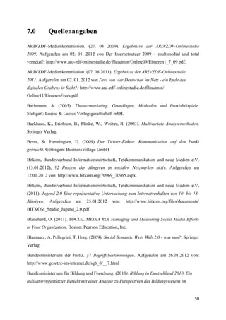 7.0         Quellenangaben

ARD/ZDF-Medienkommission. (27. 05 2009). Ergebnisse der ARD/ZDF-Onlinestudie
2009. Aufgerufen am 02. 01. 2012 von Der Internetnutzer 2009 – multimedial und total
vernetzt?: http://www.ard-zdf-onlinestudie.de/fileadmin/Online09/Eimeren1_7_09.pdf.

ARD/ZDF-Medienkommission. (07. 08 2011). Ergebnisse der ARD/ZDF-Onlinestudie
2011. Aufgerufen am 02. 01. 2012 von Drei von vier Deutschen im Netz - ein Ende des
digitalen Grabens in Sicht?: http://www.ard-zdf-onlinestudie.de/fileadmin/
Online11/EimerenFrees.pdf.

Bachmann, A. (2005). Theatermarketing, Grundlagen, Methoden und Praxisbeispiele.
Stuttgart: Lucius & Lucius Verlagsgesellschaft mbH.

Backhaus, K., Erichson, B., Plinke, W., Weiber, R. (2003). Multivariate Analysemethoden.
Springer Verlag.

Berns, St. Henningsen, D. (2009) Der Twitter-Faktor. Kommunikation auf den Punkt
gebracht. Göttingen: BusinessVillage GmbH

Bitkom, Bundesverband Informationswirtschaft, Telekommunikation und neue Medien e.V.
(13.01.2012), 92 Prozent der Jüngeren in sozialen Netzwerken aktiv. Aufgerufen am
12.01.2012 von: http://www.bitkom.org/70969_70965.aspx.

Bitkom, Bundesverband Informationswirtschaft, Telekommunikation und neue Medien e.V,
(2011). Jugend 2.0 Eine repräsentative Untersuchung zum Internetverhalten von 10- bis 18-
Jährigen.   Aufgerufen    am    25.01.2012    von:    http://www.bitkom.org/files/documents/
BITKOM_Studie_Jugend_2.0.pdf

Blanchard, O. (2011). SOCIAL MEDIA ROI Managing and Measuring Social Media Efforts
in Your Organization. Boston: Pearson Education, Inc.

Blumauer, A. Pellegrini, T. Hrsg. (2009). Social Semantic Web, Web 2.0 - was nun?. Springer
Verlag.

Bundesministerium der Justiz. §7 Begriffsbestimmungen. Aufgerufen am 26.01.2012 von:
http://www.gesetze-im-internet.de/sgb_8/__7.html

Bundesministerium für Bildung und Forschung. (2010). Bildung in Deutschland 2010. Ein
indikatorengestützter Bericht mit einer Analyse zu Perspektiven des Bildungswesens im


                                                                                         50
 