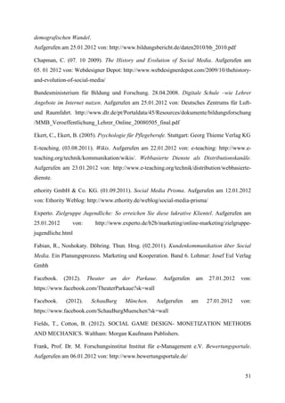 demografischen Wandel.
Aufgerufen am 25.01.2012 von: http://www.bildungsbericht.de/daten2010/bb_2010.pdf

Chapman, C. (07. 10 2009). The History and Evolution of Social Media. Aufgerufen am
05. 01 2012 von: Webdesigner Depot: http://www.webdesignerdepot.com/2009/10/thehistory-
and-evolution-of-social-media/

Bundesministerium für Bildung und Forschung. 28.04.2008. Digitale Schule –wie Lehrer
Angebote im Internet nutzen. Aufgerufen am 25.01.2012 von: Deutsches Zentrums für Luft-
und Raumfahrt. http://www.dlr.de/pt/Portaldata/45/Resources/dokumente/bildungsforschung
/MMB_Veroeffentlichung_Lehrer_Online_20080505_final.pdf

Ekert, C., Ekert, B. (2005). Psychologie für Pflegeberufe. Stuttgart: Georg Thieme Verlag KG

E-teaching. (03.08.2011). Wikis. Aufgerufen am 22.01.2012 von: e-teaching: http://www.e-
teaching.org/technik/kommunikation/wikis/. Webbasierte Dienste als Distributionskanäle.
Aufgerufen am 23.01.2012 von: http://www.e-teaching.org/technik/distribution/webbasierte-
dienste.

ethority GmbH & Co. KG. (01.09.2011). Social Media Prisma. Aufgerufen am 12.01.2012
von: Ethority Weblog: http://www.ethority.de/weblog/social-media-prisma/

Experto. Zielgruppe Jugendliche: So erreichen Sie diese lukrative Klientel. Aufgerufen am
25.01.2012      von:      http://www.experto.de/b2b/marketing/online-marketing/zielgruppe-
jugendliche.html

Fabian, R., Noshokaty. Döhring. Thun. Hrsg. (02.2011). Kundenkommunikation über Social
Media. Ein Planungsprozess. Marketing und Kooperation. Band 6. Lohmar: Josef Eul Verlag
Gmbh

Facebook.    (2012).   Theater   an   der   Parkaue.   Aufgerufen    am    27.01.2012   von:
https://www.facebook.com/TheaterParkaue?sk=wall

Facebook.    (2012).     SchauBurg     München.     Aufgerufen      am    27.01.2012    von:
https://www.facebook.com/SchauBurgMuenchen?sk=wall

Fields, T., Cotton, B. (2012). SOCIAL GAME DESIGN- MONETIZATION METHODS
AND MECHANICS. Waltham: Morgan Kaufmann Publishers.

Frank, Prof. Dr. M. Forschungsinstitut Institut für e-Management e.V. Bewertungsportale.
Aufgerufen am 06.01.2012 von: http://www.bewertungsportale.de/


                                                                                         51
 