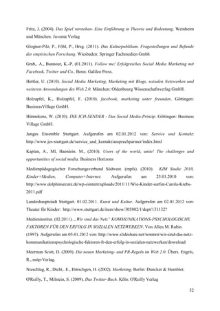 Fritz, J. (2004). Das Spiel verstehen- Eine Einführung in Theorie und Bedeutung. Weinheim
und München: Juventa Verlag

Glogner-Pilz, P., Föhl, P., Hrsg. (2011). Das Kulturpublikum. Fragestellungen und Befunde
der empirischen Forschung. Wiesbaden: Springer Fachmedien Gmbh

Grab,. A., Bannour, K.-P. (01.2011). Follow me! Erfolgreiches Social Media Marketing mit
Facebook, Twitter und Co., Bonn: Galileo Press.

Hettler, U. (2010). Social Media Marketing, Marketing mit Blogs, sozialen Netzwerken und
weiteren Anwendungen des Web 2.0. München: Oldenbourg Wissenschaftsverlag GmbH.

Holzapfel, K., Holzapfel, F. (2010). facebook, marketing unter freunden. Göttingen:
BusinessVillage GmbH.

Hünnekens, W. (2010). DIE ICH-SENDER - Das Social Media-Prinzip. Göttingen: Business
Village GmbH.

Junges Ensemble Stuttgart. Aufgerufen am 02.01.2012 von: Service und Kontakt:
http://www.jes-stuttgart.de/service_und_kontakt/ansprechpartner/index.html

Kaplan, A., Ml, Haenlein. M., (2010). Users of the world, unite! The challenges and
opportunities of social media. Business Horizons

Medienpädagogischer Forschungsverbund Südwest. (mpfs). (2010).               KIM Studie 2010,
Kinder+Medien,        Computer+Internet.       Aufgerufen       am      25.01.2010       von:
http://www.dolphinsecure.de/wp-content/uploads/2011/11/Wie-Kinder-surfen-Carola-Krebs-
2011.pdf

Landeshauptstadt Stuttgart. 01.02.2011. Kunst und Kultur. Aufgerufen am 02.01.2012 von:
Theater für Kinder: http://www.stuttgart.de/item/show/305802/1/dept/131132?

Medieninstitut. (02.2011). „Wir sind das Netz“ KOMMUNIKATIONS-PSYCHOLOGISCHE
FAKTOREN FÜR DEN ERFOLG IN SOZIALEN NETZWERKEN. Von Allen M. Rubin
(1997). Aufgerufen am 05.01.2012 von: http://www.slideshare.net/wmmrn/wir-sind-das-netz-
kommunikationspsychologische-faktoren-fr-den-erfolg-in-sozialen-netzwerken/download

Meerman Scott, D. (2009). Die neuen Marketing- und PR-Regeln im Web 2.0. Übers. Engels,
R., mitp-Verlag.

Nieschlag, R., Dicht,. E., Hörschgen, H. (2002). Marketing. Berlin: Duncker & Humblot.

O'Reilly, T., Milstein, S. (2009). Das Twitter-Buch. Köln: O'Reilly Verlag

                                                                                          52
 