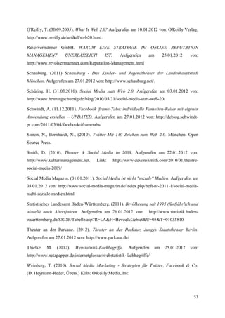 O'Reilly, T. (30.09.2005). What Is Web 2.0? Aufgerufen am 10.01.2012 von: O'Reilly Verlag:
http://www.oreilly.de/artikel/web20.html.

Revolvermänner GmbH. WARUM EINE STRATEGIE IM ONLINE REPUTATION
MANAGEMENT           UNERLÄSSLICH           IST.      Aufgerufen     am        25.01.2012    von:
http://www.revolvermaenner.com/Reputation-Management.html

Schauburg. (2011) SchauBurg - Das Kinder- und Jugendtheater der Landeshauptstadt
München. Aufgerufen am 27.01.2012 von: http://www.schauburg.net/.

Schüring, H. (31.03.2010). Social Media statt Web 2.0. Aufgerufen am 03.01.2012 von:
http://www.henningschuerig.de/blog/2010/03/31/social-media-statt-web-20/

Schwindt, A. (11.12.2011). Facebook iframe-Tabs: individuelle Fanseiten-Reiter mit eigener
Anwendung erstellen – UPDATED. Aufgerufen am 27.01.2012 von: http://deblog.schwindt-
pr.com/2011/03/04/facebook-iframetabs/

Simon, N., Bernhardt, N., (2010). Twitter-Mit 140 Zeichen zum Web 2.0. München: Open
Source Press.

Smith, D. (2010). Theater & Social Media in 2009. Aufgerufen am 22.01.2012 von:
http://www.kulturmanagement.net.       Link:       http://www.devonvsmith.com/2010/01/theatre-
social-media-2009/

Social Media Magazin. (01.01.2011). Social Media ist nicht "soziale" Medien. Aufgerufen am
03.01.2012 von: http://www.social-media-magazin.de/index.php/heft-nr-2011-1/social-media-
nicht-soziale-medien.html

Statistisches Landesamt Baden-Württemberg. (2011). Bevölkerung seit 1995 (fünfjährlich und
aktuell) nach Altersjahren. Aufgerufen am 26.01.2012 von:            http://www.statistik.baden-
wuerttemberg.de/SRDB/Tabelle.asp?R=LA&H=BevoelkGebiet&U=05&T=01035810

Theater an der Parkaue. (2012). Theater an der Parkaue, Junges Staatstheater Berlin.
Aufgerufen am 27.01.2012 von: http://www.parkaue.de/

Thielke,   M.   (2012).     Webstatistik-Fachbegriffe.    Aufgerufen      am    25.01.2012   von:
http://www.netzpepper.de/internetglossar/webstatistik-fachbegriffe/

Weinberg, T. (2010). Social Media Marketing - Strategien für Twitter, Facebook & Co.
(D. Heymann-Reder, Übers.) Köln: O'Reilly Media, Inc.




                                                                                              53
 