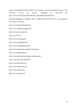 Zentrum für Kulturforschung. (2004). Erste Ergebnisse des Jugend-Kulturbarometers 2004
"Zwischen      Eminem         und    Picasso".     Aufgerufen   am   25.01.2012     von:
http://www.worms.de/downloads/Bereich_7/Jugendkulturbarometer.pdf

Theatereinrichtungen in Stuttgart. (2012). Aufgerufen am 26.01.2012 von: www.stuttgart.de
von Theater in Stuttgart:

http://www.Dreigroschentheater.de

http://www.eurythmeumstuttgart.de

http://www.forum-theater.de

http://www.ftsev.de

http://www.kkt-stuttgart.de

http://www.renitenztheater.de

http://www.schauspielbuehnen.de

http://www.staatstheater-stuttgart.de/schauspiel

http://www.studiotheater.de

http://www.teilchen-beschleuniger.com/home.html

http://www.theater-der-altstadt.de

http://www.theaterhaus.com

http:// www.theaterrampe.de

http://www.tredeschin.de

http://www.tri-buehne.de/




                                                                                      54
 