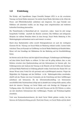 1.0           Einleitung

Das Kinder- und Jugendtheater Junges Ensemble Stuttgart (JES) in an der erweiterten
Nutzung von Social Media interessiert. Sie möchte Social Media Aktivitäten in die Arbeit der
Presse- und Öffentlichkeitsarbeit aufnehmen und integrieren. Ein enger Kontakt zum
Publikum soll unterstützt werden, um das Image einer zeitgenössischen und modernen
kulturellen Einrichtung darzustellen.

Die Theaterbranche in Deutschland gilt als       konservativ, sodass   kaum bis sehr wenige
beispielhafte Vorbilder innerhalb der Branche existieren. Das Publikum und erfolgreiche
Beispiele aus anderen Branchen haben sie dazu bewegt, Social Media Marketing in ihre
Marketingtätigkeit aufzunehmen und es auch intensiv zu nutzen.

Durch diese Bachelorarbeit sollen sowohl Hintergrundwissen als auch die wichtigsten
Elemente für die Nutzung von Social Media im Marketing erläutert werden. Letzten Endes
wird diese These ein Konzept zur Einführung von Social Media Marketing als Resultat haben.
Dieser soll eine Grundlage der Maßnahmen für das Marketing und die Geschäftsführung
bieten.

Im Internet und in der Presse sind fast täglich Entwicklungen, Veränderungen und Meldungen
auf dem Gebiet Social Media zu erfahren. Es lässt sich für gültig erklären, dass es eine
Relation zwischen einer Kaufentscheidung und den Informationen im Internet, gibt. Aus
Erfahrungswerten und Analysen der Nutzung in der Branche soll der Einfluss der Zuschauer
auf Social Media Plattformen in Erfahrung gebracht werden. Somit kann das Theater JES aus
diesem Wissen einen Vorteil für sich gewinnen und es profitbringend einsetzen. Wegen der
Möglichkeit die Zielgruppe und das Publikum in die Marketingaktivitäten einzubinden,
erhofft sich das Theater eine treue Community um die Einrichtung und ihren Aufführungen
aufzubauen     und   fortzusetzen.   Da   die   Informationsbeschaffung   von   Interessierten
ausschließlich über Suchmaschinen erfolgt und sie deshalb eine wichtige Rolle spielen, sollen
durch die intensive Nutzung von Social Media auch viele Beiträge der Zielgruppe zur
Verfügung stehen. Die Absicht hier ist, noch mehr Personen auf die JES Website zu ziehen
um dort detaillierte Informationen über Aufführungen, Projekte und Workshop-Angebote
einzuholen.

Viele neue Kommunikationschancen, die durch Social Media geboten werden, hat das
Interesse der Kultureinrichtung geweckt. Durch den Einsatz von Social Media und der damit


                                                                                            1
 