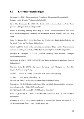 8.0        Literaturempfehlungen

Bachmann. A., (2005). Theatermarketing, Grundlagen, Methoden und Praxisbeispiele.
Stuttgart: Lucius & Lucius Verlagsgesellschaft mbH.

Berns. St., Henningsen. D. (2009) Der Twitter-Faktor. Kommunikation auf den Punkt
gebracht. Göttingen: BusinessVillage GmbH

Fabian, R. Noshokaty. Döhring. Thun. Hrsg. (02.2011). Kundenkommunikation über Social
Media. Ein Planungsprozess. Marketing und Kooperation. Band 6. Lohmar: Josef Eul Verlag
Gmbh

Grabs. A., Bannour. K.-P., (01.2011). Follow me! Erfolgreiches Social Media Marketing mit
Facebook, Twitter und Co., Bonn: Galileo Press.

Hettler. U., (2010). Social Media Marketing, Marketing mit Blogs, sozialen Netzwerken und
weiteren Anwendungen des Web 2.0. München: Oldenbourg Wissenschaftsverlag GmbH.

Holzapfel. K., Holzapfel. F., (2010). facebook, marketing unter freunden. Göttingen:
BusinessVillage GmbH.

Hünnekens. W., (2010). DIE ICH-SENDER - Das Social Media-Prinzip. Göttingen: Business
Village GmbH.

Meerman Scott, D. (2009). Die neuen Marketing- und PR-Regeln im Web 2.0..
(Engels. R., Übers). mitp-Verlag.

O'Reilly. T., Milstein. S., (2009). Das Twitter-Buch. Köln: O'Reilly Verlag

O'Reilly, T., (30.09.2005). What Is Web 2.0?
Abrufbar auf: O'Reilly Verlag: http://www.oreilly.de/artikel/web20.html.

Schwindt. A., (11.12.2011). Facebook iframe-Tabs: individuelle Fanseiten-Reiter mit eigener
Anwendung erstellen – UPDATED. Abrufbar auf:
http://deblog.schwindt-pr.com/2011/03/04/facebook-iframetabs/

Simon. N., Bernhardt. N., (2010). Twitter-Mit 140 Zeichen zum Web 2.0. München: Open
Source Press.

Weinberg. T., (2010). Social Media Marketing - Strategien für Twitter, Facebook & Co.
(D. Heymann-Reder., Übers.) Köln: O'Reilly Media, Inc.



                                                                                         55
 