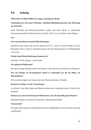 9.0           Anhang

THEATER AN DER PARKAUE, Junges Staatstheater Berlin,

Telefoninterview mit Sarah Wiltschek, Abteilung Öffentlichkeitsarbeit und Marketing
am 24.01.2012

Sarah Wiltschek hat Kulturwissenschaften studiert und ihren Master in Angewandte
Literaturwissenschaft in Berlin absolviert. Seit Febr. 2011 ist sie im Theater an der Parkaue

tätig.

Seit wann betreiben sie Social Media Marketing?

Eigentlich schon immer aber seit der Spielzeit 2011/12 nutzen wir Social Media mit einer
Konzeption. Davor wurde es sporadisch genutzt und auch überwiegend zur Veröffentlichung
von Events.

Welche Social Media Plattformen benutzen sie?

Facebook, Twitter, Google + und Youtube.

Wer pflegt die Plattformen?

Ich und eine junge Kollegien die ihr freiwilliges soziales Jahr bei uns absolviert in Absprache.

Wie viel Stunden an Personaleinsatz bedarf es wöchentlich nur für die Pflege von
Informationen?

Wir investieren täglich eine Stunde und in der Woche mindestens 6 Stunden.

Brauchen sie länger vor die Vorbereitung?

Ja, definitiv. Neue Ideen finden und Material suchen sowie vorbereiten nimmt 3/4 der Zeit in
Anspruch.

Denken sie an eine Erweiterung der Plattformen? z.B. mit einem Blog oder Potcasts?

Momentan denken wir an keine Erweiterung. Vielleicht jedoch später.

Warum nicht?

Wir haben leider keine Zeit und fehlende finanzielle Möglichkeiten. Ein Newsletter wird auch
veröffentlicht.




                                                                                                56
 