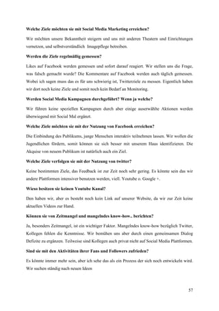 Welche Ziele möchten sie mit Social Media Marketing erreichen?

Wir möchten unsere Bekanntheit steigern und uns mit anderen Theatern und Einrichtungen
vernetzen, und selbstverständlich Imagepflege betreiben.

Werden die Ziele regelmäßig gemessen?

Likes auf Facebook werden gemessen und sofort darauf reagiert. Wir stellen uns die Frage,
was falsch gemacht wurde? Die Kommentare auf Facebook werden auch täglich gemessen.
Wobei ich sagen muss das es für uns schwierig ist, Twitterziele zu messen. Eigentlich haben
wir dort noch keine Ziele und somit noch kein Bedarf an Monitoring.

Werden Social Media Kampagnen durchgeführt? Wenn ja welche?

Wir führen keine speziellen Kampagnen durch aber einige auserwählte Aktionen werden
überwiegend mit Social Mal ergänzt.

Welche Ziele möchten sie mit der Nutzung von Facebook erreichen?

Die Einbindung des Publikums, junge Menschen interaktiv teilnehmen lassen. Wir wollen die
Jugendlichen fördern, somit können sie sich besser mit unserem Haus identifizieren. Die
Akquise von neuem Publikum ist natürlich auch ein Ziel.

Welche Ziele verfolgen sie mit der Nutzung von twitter?

Keine bestimmten Ziele, das Feedback ist zur Zeit noch sehr gering. Es könnte sein das wir
andere Plattformen intensiver benutzen werden, viell. Youtube o. Google +.

Wieso besitzen sie keinen Youtube Kanal?

Den haben wir, aber es besteht noch kein Link auf unserer Website, da wir zur Zeit keine
aktuellen Videos zur Hand.

Können sie von Zeitmangel und mangelndes know-how.. berichten?

Ja, besonders Zeitmangel, ist ein wichtiger Faktor. Mangelndes know-how bezüglich Twitter,
Kollegen fehlen die Kenntnisse. Wir bemühen uns aber durch einen gemeinsamen Dialog
Defizite zu ergänzen. Teilweise sind Kollegen auch privat nicht auf Social Media Plattformen.

Sind sie mit den Aktivitäten ihrer Fans und Followers zufrieden?

Es könnte immer mehr sein, aber ich sehe das als ein Prozess der sich noch entwickeln wird.
Wir suchen ständig nach neuen Ideen



                                                                                          57
 