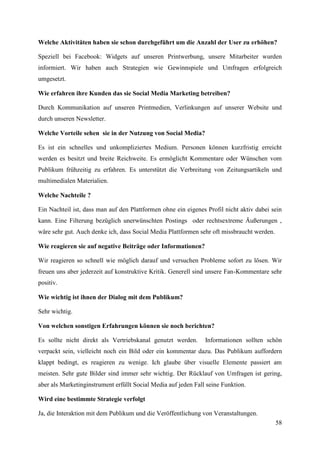 Welche Aktivitäten haben sie schon durchgeführt um die Anzahl der User zu erhöhen?

Speziell bei Facebook: Widgets auf unseren Printwerbung, unsere Mitarbeiter wurden
informiert. Wir haben auch Strategien wie Gewinnspiele und Umfragen erfolgreich
umgesetzt.

Wie erfahren ihre Kunden das sie Social Media Marketing betreiben?

Durch Kommunikation auf unseren Printmedien, Verlinkungen auf unserer Website und
durch unseren Newsletter.

Welche Vorteile sehen sie in der Nutzung von Social Media?

Es ist ein schnelles und unkompliziertes Medium. Personen können kurzfristig erreicht
werden es besitzt und breite Reichweite. Es ermöglicht Kommentare oder Wünschen vom
Publikum frühzeitig zu erfahren. Es unterstützt die Verbreitung von Zeitungsartikeln und
multimedialen Materialien.

Welche Nachteile ?

Ein Nachteil ist, dass man auf den Plattformen ohne ein eigenes Profil nicht aktiv dabei sein
kann. Eine Filterung bezüglich unerwünschten Postings oder rechtsextreme Äußerungen ,
wäre sehr gut. Auch denke ich, dass Social Media Plattformen sehr oft missbraucht werden.

Wie reagieren sie auf negative Beiträge oder Informationen?

Wir reagieren so schnell wie möglich darauf und versuchen Probleme sofort zu lösen. Wir
freuen uns aber jederzeit auf konstruktive Kritik. Generell sind unsere Fan-Kommentare sehr
positiv.

Wie wichtig ist ihnen der Dialog mit dem Publikum?

Sehr wichtig.

Von welchen sonstigen Erfahrungen können sie noch berichten?

Es sollte nicht direkt als Vertriebskanal genutzt werden.       Informationen sollten schön
verpackt sein, vielleicht noch ein Bild oder ein kommentar dazu. Das Publikum auffordern
klappt bedingt, es reagieren zu wenige. Ich glaube über visuelle Elemente passiert am
meisten. Sehr gute Bilder sind immer sehr wichtig. Der Rücklauf von Umfragen ist gering,
aber als Marketinginstrument erfüllt Social Media auf jeden Fall seine Funktion.

Wird eine bestimmte Strategie verfolgt

Ja, die Interaktion mit dem Publikum und die Veröffentlichung von Veranstaltungen.
                                                                                            58
 