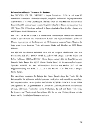Informationen über das Theater an der Parkaue:
Das THEATER AN DER PARKAUE - Junges Staatstheater Berlin ist mit etwa 90
Mitarbeitern, darunter 19 Ensembleschauspieler, das größte Staatstheater für junge Menschen
in Deutschland. Seit seiner Gründung im Jahr 1950 haben fast neun Millionen Zuschauer das
Haus in über 500 Inszenierungen besucht. Gespielt wird auf drei Bühnen mit zusammen über
600 Plätzen. Mit 12 Premieren und rund 30 Repertoirestücken lässt sich hier erfahren, wie
vielfältig und sinnlich Theater sein kann.

Das THEATER AN DER PARKAUE ist mit seinen Inszenierungen und Festivals eine feste
Größe in der nationalen und internationalen Kinder- und Jugendtheaterszene. Stoffe aus
Übersee stehen ebenso auf dem Programm wie Mythen aus vergangenen Tagen, Märchen, die
jeder kennt, frisch übersetzte Texte, altbekannte Stücke und Klassiker aus 2000 Jahren
Literatur.

Das Spektrum der aktuellen Premieren reicht von der Adaption romantischer Stoffe wie
Eichendorffs AUS DEM LEBEN EINES TAUGENICHTS (Regie: Albrecht Hirche) und
E.T.A. Hoffmanns DER SANDMANN (Regie: Carlos Manuel), über die Uraufführung von
Gertrude Steins Texten über GELD (Regie: Sascha Bunge) bis hin zum großen Lessing-
Spektakel anlässlich des 300. Jubiläumsjahres Friedrich des Großen 2012 mit der
Doppelinszenierung von EMILIA GALOTTI und MINNA VON BARNHELM (Regie:
Sascha Bunge).

Ein wesentlicher Anspruch der Leitung des Hauses besteht darin, das Theater für die
Lebensrealität, die Meinungen und die Interessen von Kindern und Jugendlichen zu öffnen.
Die Angebote reichen von der jährlich stattfindenden WINTERAKADEMIE, in der Kinder
und Jugendliche die Gelegenheit haben, in Laboren mit Künstlern gemeinsam künstlerisch zu
arbeiten, zahlreichen Theaterclubs sowie Werkstätten, die sich mit Tanz, Text, Spiel,
Performance und Theatermitteln beschäftigen. Ziel ist es, eine Alphabetisierung mit der
Kunst- und der Betriebsform Theater zu erreichen.




                                                                                        59
 