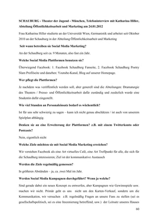 SCHAUBURG - Theater der Jugend - München, Telefoninterview mit Katharina Hiller,
Abteilung Öffentlichkeitsarbeit und Marketing am 24.01.2012

Frau Katharina Hiller studierte an der Universität Wien, Germanistik und arbeitet seit Oktober
2010 an der Schauburg in der Abteilung Öffentlichkeitsarbeit und Marketing

Seit wann betreiben sie Social Media Marketing?

An der SchauBurg seit ca. 9 Monaten, also fast ein Jahr.

Welche Social Media Plattformen benutzen sie?

Überwiegend Facebook: 1. Facebook SchauBurg Fanseite, 2. Facebook SchauBurg Poetry
Slam Profilseite und daneben: Youtube-Kanal, Blog auf unserer Homepage.

Wer pflegt die Plattformen?

Je nachdem was veröffentlich werden soll, aber generell sind die Abteilungen: Dramaturgie
des Theaters / Presse- und Öffentlichkeitsarbeit dafür zuständig und zusätzlich wurde eine
Studentin dafür eingestellt.

Wie viel Stunden an Personaleinsatz bedarf es wöchentlich?

Ist für uns sehr schwierig zu sagen – kann ich nicht genau abschätzen / ist auch von unserem
Spielplan abhängig.

Denken sie an eine Erweiterung der Plattformen? z.B. mit einem Twitterkonto oder
Postcasts?

Nein, eigentlich nicht

Welche Ziele möchten sie mit Social Media Marketing erreichen?

Wir verstehen Facebook als eine Art virtuelles Café, eine Art Treffpunkt für alle, die sich für
die SchauBurg interessieren; Ziel ist der kommunikative Austausch

Werden die Ziele regelmäßig gemessen?

In größeren Abständen – ja, ca. zwei Mal im Jahr.

Werden Social Media Kampagnen durchgeführt? Wenn ja welche?

Sind gerade dabei ein neues Konzept zu entwerfen, aber Kampagnen wie Gewinnspiele usw.
machen wir nicht. Primär geht es uns        nicht um den Karten-Verkauf, sondern um die
Kommunikation, wir versuchen z.B. regelmäßig Fragen an unsere Fans zu stellen (sei es
gesellschaftspolitisch, sei es eine Inszenierung betreffend, usw.) der Leitsatz unseres Hauses

                                                                                            60
 