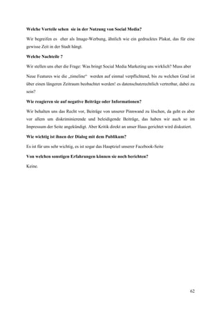 Welche Vorteile sehen sie in der Nutzung von Social Media?

Wir begreifen es eher als Image-Werbung, ähnlich wie ein gedrucktes Plakat, das für eine
gewisse Zeit in der Stadt hängt.

Welche Nachteile ?

Wir stellen uns eher die Frage: Was bringt Social Media Marketing uns wirklich? Muss aber

Neue Features wie die „timeline“ werden auf einmal verpflichtend, bis zu welchen Grad ist
über einen längeren Zeitraum beobachtet werden! es datenschutzrechtlich vertretbar, dabei zu
sein?

Wie reagieren sie auf negative Beiträge oder Informationen?

Wir behalten uns das Recht vor, Beiträge von unserer Pinnwand zu löschen, da geht es aber
vor allem um diskriminierende und beleidigende Beiträge, das haben wir auch so im
Impressum der Seite angekündigt. Aber Kritik direkt an unser Haus gerichtet wird diskutiert.

Wie wichtig ist ihnen der Dialog mit dem Publikum?

Es ist für uns sehr wichtig, es ist sogar das Hauptziel unserer Facebook-Seite

Von welchen sonstigen Erfahrungen können sie noch berichten?

Keine.




                                                                                           62
 