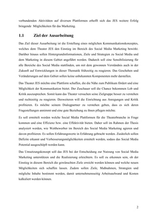 verbundenden Aktivitäten auf diversen Plattformen erhofft sich das JES weitere Erfolg
bringende Möglichkeiten für das Marketing.


1.1        Ziel der Ausarbeitung
Das Ziel dieser Ausarbeitung ist die Erstellung eines möglichen Kommunikationskonzeptes,
welches dem Theater JES den Einstieg im Bereich des Social Media Marketing bewirkt.
Darüber hinaus sollen Hintergrundinformationen, Ziele und Strategien zu Social Media und
dem Marketing in diesem Gebiet angeführt werden. Dadurch soll eine Sensibilisierung für
alle Bereiche des Social Media stattfinden, um mit dem gewonnen Verständnis auch in der
Zukunft auf Entwicklungen in dieser Thematik frühzeitig zu reagieren. Das Geschehen und
Veränderungen auf dem Gebiet sollen keine unbekannten Komponenten mehr darstellen.

Das Theater JES möchte eine Plattform schaffen, die die Nähe zum Publikum fördert und eine
Möglichkeit der Kommunikation bietet. Der Zuschauer soll die Chance bekommen Lob und
Kritik auszusprechen. Somit kann das Theater versuchen seine Zielgruppe besser zu verstehen
und rechtzeitig zu reagieren. Desweiteren will die Einrichtung aus Anregungen und Kritik
profitieren. Es möchte seinem Dialogpartner zu verstehen geben, dass es sich deren
Fragestellungen annimmt und eine gute Beziehung zu ihnen pflegen möchte.

Es soll ermittelt werden welche Social Media Plattformen für die Theaterbranche in Frage
kommen und eine Effizienz bzw. eine Effektivität bieten. Daher soll im Rahmen der Thesis
analysiert werden, wie Wettbewerber im Bereich des Social Media Marketing agieren und
davon profitieren. Es sollen Erfahrungswerte in Erfahrung gebracht werden. Zusätzlich sollen
Defizite erkannt und Verbesserungsmöglichkeiten ermittelt werden, sodass das Social Media
Potential ausgeschöpft werden kann.

Das Umsetzungskonzept soll das JES bei der Entscheidung zur Nutzung von Social Media
Marketing unterstützen und die Realisierung erleichtern. Es soll zu erkennen sein, ob der
Einstieg in diesem Bereich die gewünschten Ziele erreicht werden können und welche neuen
Möglichkeiten sich schaffen lassen. Zudem sollen Ziele, Maßnahmen, Strategien und
mögliche Inhalte bestimmt werden, damit unternehmensseitig Arbeitsaufwand und Kosten
kalkuliert werden können.




                                                                                          2
 