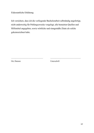 Eidesstattliche Erklärung


Ich versichere, dass ich die vorliegende Bachelorarbeit selbständig angefertigt,
nicht anderweitig für Prüfungszwecke vorgelegt, alle benutzten Quellen und
Hilfsmittel angegeben, sowie wörtliche und sinngemäße Zitate als solche
gekennzeichnet habe.




...................................................................   ................................................................
Ort, Datume                                                           Unterschrift




                                                                                                                                         65
 