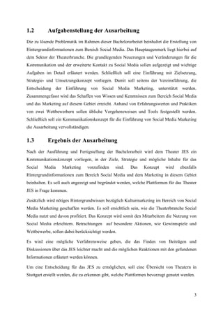 1.2        Aufgabenstellung der Ausarbeitung
Die zu lösende Problematik im Rahmen dieser Bachelorarbeitet beinhaltet die Erstellung von
Hintergrundinformationen zum Bereich Social Media. Das Hauptaugenmerk liegt hierbei auf
dem Sektor der Theaterbranche. Die grundlegenden Neuerungen und Veränderungen für die
Kommunikation und der erweiterte Kontakt zu Social Media sollen aufgezeigt und wichtige
Aufgaben im Detail erläutert werden. Schließlich soll eine Einführung mit Zielsetzung,
Strategie- und Umsetzungskonzept vorliegen. Damit soll seitens der Vereinsführung, die
Entscheidung    der    Einführung    von   Social    Media    Marketing,   unterstützt    werden.
Zusammengefasst wird das Schaffen von Wissen und Kenntnissen zum Bereich Social Media
und das Marketing auf diesem Gebiet erreicht. Anhand von Erfahrungswerten und Praktiken
von zwei Wettbewerbern sollen übliche Vorgehensweisen und Tools festgestellt werden.
Schließlich soll ein Kommunikationskonzept für die Einführung von Social Media Marketing
die Ausarbeitung vervollständigen.


1.3        Ergebnis der Ausarbeitung
Nach der Ausführung und Fertigstellung der Bachelorarbeit wird dem Theater JES ein
Kommunikationskonzept vorliegen, in der Ziele, Strategie und mögliche Inhalte für das
Social   Media        Marketing     vorzufinden     sind.    Das   Konzept     wird      ebenfalls
Hintergrundinformationen zum Bereich Social Media und dem Marketing in diesem Gebiet
beinhalten. Es soll auch angezeigt und begründet werden, welche Plattformen für das Theater
JES in Frage kommen.

Zusätzlich wird nötiges Hintergrundwissen bezüglich Kulturmarketing im Bereich von Social
Media Marketing geschaffen werden. Es soll ersichtlich sein, wie die Theaterbranche Social
Media nutzt und davon profitiert. Das Konzept wird somit den Mitarbeitern die Nutzung von
Social Media erleichtern. Betrachtungen auf besondere Aktionen, wie Gewinnspiele und
Wettbewerbe, sollen dabei berücksichtigt werden.

Es wird eine mögliche Verfahrensweise geben, die das Finden von Beiträgen und
Diskussionen über das JES leichter macht und die möglichen Reaktionen mit den gefundenen
Informationen erläutert werden können.

Um eine Entscheidung für das JES zu ermöglichen, soll eine Übersicht von Theatern in
Stuttgart erstellt werden, die zu erkennen gibt, welche Plattformen bevorzugt genutzt werden.



                                                                                                3
 