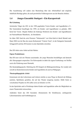 Die Ausarbeitung soll zudem eine Beurteilung über den Arbeitsablauf und mögliche
inhaltliche Beiträge geben, die auch persönliche Erfahrungswerte aus der Branche erhalten.


1.4         Junges Ensemble Stuttgart - Ein Kurzportrait
Die Gründung

Juristischer Träger des JES ist der 1998 gegründete Verein Kinder- und Jugendkultur e.V..
Der Gemeinderat beauftragte ihn 1999, ein Kinder- und Jugendtheater zu gründen. 2001
berief der Verein Brigitte Dethier die bisherige Direktorin des Kinder- und Jugendtheaters
am Nationaltheater Mannheim, als Intendantin.

Im Jahre 2003 fand die erste Premiere "Nebensache" von Gitta Kath & Jakob Mendel statt.
Dann 2004 war der Bau des neuen Kulturareals "Unterm Turm", in der Stuttgarter Innenstadt
fertiggestellt und das JES konnte in seine Spielstätte einziehen.


Das JES stützt seine Arbeit auf drei Säulen:

Eigene Produktionen

Das JES setzt sich mit Themen auseinander, die junge Menschen beschäftigen und dennoch
alle Altersgruppen ansprechen. Ein Schwerpunkt ist dabei die eigene Erarbeitung von Stoffen
sowie die Förderung neuer Dramatik.

Die theaterpädagogische Abteilung des JES fungiert als Bildungseinrichtung. Sie wendet sich
sowohl an theaterinteressierte Kinder und Jugendliche als auch an Pädagogen.

Theaterpädagogische Arbeit

Gemeinsam mit den Lehrerinnen und Lehrern möchte es neue Wege im Bereich der Bildung
ausloten, Spielräume gestalten, die auf das Theater neugierig machen. Dafür bietet es
verschiedene Projekte im JES selbst sowie an Schulen vor Ort.

In den Spielclubs und in Workshops haben Kinder und Jugendliche selbst die Möglichkeit an
einem Theaterstück mitzuwirken.

Außerdem bietet das JES besondere Abonnements für Schulklassen, umfangreiche
Lehrermaterialien und Fortbildungen an.




                                                                                             4
 