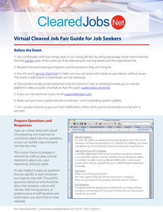 Virtual Cleared Job Fair Guide for Job Seekers
1. Get comfortable with how things work in our virtual job fairs by taking advantage of pre-event training.
Visit the job fair page of the event you’ll be attending for training details and the registration link.
2. Research the participating companies and the positions they are hiring for.
3. Run this quick service check link to make sure you can access the event on your device without issues.
The event is web based so downloads are not necessary.
4. Dress professionally and be prepared to be on camera in case an employer invites you to use the
platform’s video or audio chat feature. Run this quick audio/video check link.
5. If you run into technical issues, email support@brazen.com.
6. Make sure you have a good internet connection - and no pending system updates.
7. Turn up your volume so you can hear notifications chime when you’re connected to a chat with a
recruiter.
Before the Event
Visit ClearedJobs.Net | customerservice@clearedjobs.net | 703-871-0037, Option 4
Prepare Questions and
Responses
Type up a cheat sheet with a brief
intro/greeting and responses to
commonly asked interview questions,
so you can quickly copy and paste
into the text chat.
This is your chance to prepare in
advance by crafting clear, concise
statements about you, your
experience, and your goals.
It’s also helpful to type up questions
that are specific to each employer
you hope to chat with. Thoughtful
questions stand out and should be
about the company culture and
climate, their hiring process, or
professional and staﬀ development
(information you don’t find on their
website).
Elevator Speech:
I’m Jane Job Seeker, an award-winning web designer with a Top Secret
clearance. I’ve been recognized by my customers for fulfilling user needs
and delivering a finished product that exceeds project requirements.
Talking Point for XYZ Company:
I recently collaborated with my technical team and led an initiative
to successfully migrate customer website hosting. My proven ability
to translate complex issues quickly and eﬀectively in a fast-paced
environment may be a good fit for your Sr. Web Designer opening in
Huntsville.
Questions:
What is your hiring process like?
Are there opportunities for remote work at your company?
What are your goals for the position over the next six months?
Exit Sentence:
I’ve appreciated the opportunity to speak with you today and look
forward to connecting with you soon to further discuss the position.
Thanks for your time!
 