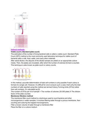 Indirect methods:
Viable count ( Standard plate count)
The estimation of the number of living bacterial cells is called a viable count. Standard Plate
Count (SPC) method is the most commonly used laboratory technique for viable count of
bacterial cells in milk, food, water, and many other materials
After serial dilution, the aliquots of the diluted sample are plated on an appropriate culture
media. Then, the plates are incubated, after which the number of colonies formed is counted.
This technique is also known as plate count or colony counts.
In this method, accurate determination of total cell numbers is only possible if each colony is
formed of a single cell. However, it’s difficult for one to ensure such a case; that’s why the total
numbers of cells reported using this method are termed Colony Forming Units (CFUs) rather
than cell numbers. It’s calculated as:[3]
The number of CFUs per ml of sample = The number of colonies (30-300 plate) X The dilution
factor of the plate counted.
Membrane filtration method
The membrane filter count method is a technique used to count bacteria and other
microorganisms in water samples. It involves filtering water through a porous membrane, then
counting and culturing the trapped microorganisms.
Filter a known volume of water through a membrane filter
Place the filter on a culture medium
 