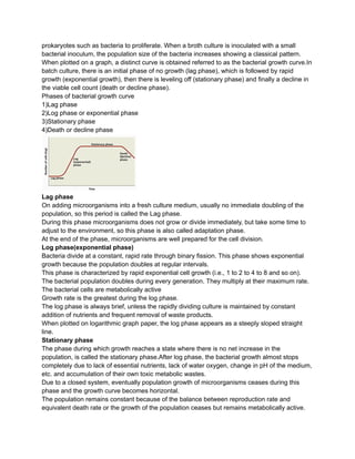 prokaryotes such as bacteria to proliferate. When a broth culture is inoculated with a small
bacterial inoculum, the population size of the bacteria increases showing a classical pattern.
When plotted on a graph, a distinct curve is obtained referred to as the bacterial growth curve.In
batch culture, there is an initial phase of no growth (lag phase), which is followed by rapid
growth (exponential growth), then there is leveling off (stationary phase) and finally a decline in
the viable cell count (death or decline phase).
Phases of bacterial growth curve
1)Lag phase
2)Log phase or exponential phase
3)Stationary phase
4)Death or decline phase
Lag phase
On adding microorganisms into a fresh culture medium, usually no immediate doubling of the
population, so this period is called the Lag phase.
During this phase microorganisms does not grow or divide immediately, but take some time to
adjust to the environment, so this phase is also called adaptation phase.
At the end of the phase, microorganisms are well prepared for the cell division.
Log phase(exponential phase)
Bacteria divide at a constant, rapid rate through binary fission. This phase shows exponential
growth because the population doubles at regular intervals.
This phase is characterized by rapid exponential cell growth (i.e., 1 to 2 to 4 to 8 and so on).
The bacterial population doubles during every generation. They multiply at their maximum rate.
The bacterial cells are metabolically active
Growth rate is the greatest during the log phase.
The log phase is always brief, unless the rapidly dividing culture is maintained by constant
addition of nutrients and frequent removal of waste products.
When plotted on logarithmic graph paper, the log phase appears as a steeply sloped straight
line.
Stationary phase
The phase during which growth reaches a state where there is no net increase in the
population, is called the stationary phase.After log phase, the bacterial growth almost stops
completely due to lack of essential nutrients, lack of water oxygen, change in pH of the medium,
etc. and accumulation of their own toxic metabolic wastes.
Due to a closed system, eventually population growth of microorganisms ceases during this
phase and the growth curve becomes horizontal.
The population remains constant because of the balance between reproduction rate and
equivalent death rate or the growth of the population ceases but remains metabolically active.
 