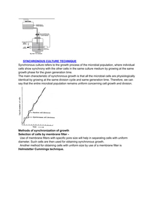 SYNCHRONOUS CULTURE TECHNIQUE
Synchronous culture refers to the growth process of the microbial population, where individual
cells show synchrony with the other cells in the same culture medium by growing at the same
growth phase for the given generation time.
The main characteristic of synchronous growth is that all the microbial cells are physiologically
identical by growing at the same division cycle and same generation time. Therefore, we can
say that the entire microbial population remains uniform concerning cell growth and division.
Methods of synchronization of growth
Selection of cells by membrane filter -
Use of membrane filters with specific pore size will help in separating cells with uniform
diameter. Such cells are then used for obtaining synchronous growth.
Another method for obtaining cells with uniform size by use of a membrane filter is
Helmstetter Cummings technique.
 