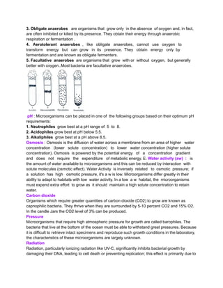 3. Obligate anaerobes are organisms that grow only in the absence of oxygen and, in fact,
are often inhibited or killed by its presence. They obtain their energy through anaerobic
respiration or fermentation .
4. Aerotolerant anaerobes , like obligate anaerobes, cannot use oxygen to
transform energy but can grow in its presence. They obtain energy only by
fermentation and are known as obligate fermenters.
5. Facultative anaerobes are organisms that grow with or without oxygen, but generally
better with oxygen..Most bacteria are facultative anaerobes.
pH : Microorganisms can be placed in one of the following groups based on their optimum pH
requirements:
1. Neutrophiles grow best at a pH range of 5 to 8.
2. Acidophiles grow best at pH below 5.5.
3. Alkaliphiles grow best at a pH above 8.5.
Osmosis : Osmosis is the diffusion of water across a membrane from an area of higher water
concentration (lower solute concentration) to lower water concentration (higher solute
concentration). Osmosis is powered by the potential energy of a concentration gradient
and does not require the expenditure of metabolic energy. E. Water activity (aw) : is
the amount of water available to microorganisms and this can be reduced by interaction with
solute molecules (osmotic effect). Water Activity is inversely related to osmotic pressure; if
a solution has high osmotic pressure, it's a w is low. Microorganisms differ greatly in their
ability to adapt to habitats with low water activity. In a low a w habitat, the microorganisms
must expend extra effort to grow as it should maintain a high solute concentration to retain
water.
Carbon dioxide
Organisms which require greater quantities of carbon dioxide (CO2) to grow are known as
capnophilic bacteria. They thrive when they are surrounded by 5-10 percent CO2 and 15% O2.
In the candle Jars the CO2 level of 3% can be produced.
Pressure
Microorganisms that require high atmospheric pressure for growth are called barophiles. The
bacteria that live at the bottom of the ocean must be able to withstand great pressures. Because
it is difficult to retrieve intact specimens and reproduce such growth conditions in the laboratory,
the characteristics of these microorganisms are largely unknown.
Radiation
Radiation, particularly ionizing radiation like UV-C, significantly inhibits bacterial growth by
damaging their DNA, leading to cell death or preventing replication; this effect is primarily due to
 