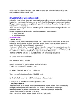 the formation of pyrimidine dimers in the DNA, rendering the bacteria unable to reproduce,
effectively killing or inactivating them.
_________________________________
MEASUREMENT OF MICROBIAL GROWTH
Estimating the growth of bacteria is extremely important. Environmental health officers regularly
inspect food premises and take samples for analysis. Water boards check water supplies daily.
Many products are produced using bacteria grown in fermenters. Measuring their growth is an
important part of the process.
There are various ways to measure microbial growth for the determination of growth rates and
generation times..
Growth can be measured by one of the following types of measurements:
1)​ Direct methods
2)​ Indirect methods
Direct methods:
1. Breed Method:
A known volume of microbial cell suspension (0.01 ml) is spread uniformly over a glass slide
covering a specific area (1 sq. cm). The smear is then fixed by heating, stained, examined
under oil immersion lens, and the cells are counted.
Customarily, cells in a few microscopic fields are counted because it is not possible to scan the
entire area of the smear. The counting of the total number of cells is determined by calculating
the total number of microscopic fields per square cm. area of the smear.
The total number of cells can be counted with the help of following calculations:
(a) Area of microscopic field = πr2
r (oil immersion lens) = 0.08 mm.
Area of the microscopic field under the oil-immersion lens
= πr2 = 3.14 x (0.08 mm)2 = 0.02 sq. mm.
(b) Area of the smear one sq. cm. = 100sq. mm.
Then, the no. of microscopic fields = 100/0.02=5000
(c) No. of cells 1 sq. cm. (or per 0.01 ml microbial cell suspension)
= Average no. of microbes per microscopic field x 5000
2. Proportional count
The proportional count method is a way to measure the number of cells in a suspension by
mixing it with a known number of particles and counting them under a microscope.
Mix an equal amount of a cell suspension with a standard suspension of particles.
Spread the mixture on a slide and fix and stain it.
Count the number of particles and cells in each microscopic field.
 