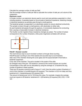 Calculate the average number of cells per field.
Use the average number of cells per field to calculate the number of cells per unit volume of the
suspension.
Electronic count
A Coulter counter is an electronic device used to count and size particles suspended in a fluid,
including bacteria. It operates based on the principle of electrical impedance, detecting changes
in electrical resistance as particles pass through a small aperture.
The bacterial sample is suspended in an electrolyte solution to ensure electrical conductivity.
The sample is drawn through a small aperture, with electrodes on either side.
As each bacterial cell passes through the aperture, it momentarily displaces the conducting
fluid, causing a measurable increase in electrical resistance.
The Coulter counter registers these impedance changes as pulses. The number of pulses
corresponds to the number of bacteria, while pulse magnitude correlates with cell size.
Petroff - Hausser counter
The most obvious way to count microbial numbers is through direct counting.
Petroff-hausser counting is one of the easiest and accurate way to count bacteria.
Side view of the chamber showing the cover glass and the space beneath it that holds a
bacterial suspension.
A top view of the chamber. The grid is located in the center of the slide.
An enlarged view of the grid. The bacteria in several of the central squares are counted.
Concentration of the cells can be calculated by using the average no. of bacteria the avg.
number of bacteria in these squares.
There are 25 squares covering a part of area of 1 mm2, then the entire number of bacteria in 1
mm2 of the chamber is (number/square) (25 squares). The chamber is 0.02 mm deep and thus,
bacteria/mm3 = (bacteria/square) (25 squares) (50).
The amount of bacteria per cm3 is 103 times this value. For example, imagine the average
count per square is 28 bacteria: bacteria/cm3 = (28 bacteria) (25 squares) (50) (103) = 3.5X
107.
 