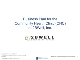 Business Plan for the
Community Health Clinic (CHC)
at 2BWell, Inc.
CONFIDENTIAL AND PROPRIETARY
Any use of this material without specific permission is strictly
prohibited
Template adapted from McKinsey & Co report to OHSU, 2011
Master of Science in Healthcare Management | 1
 