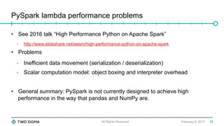 PySpark lambda performance problems
February 9, 2017
•  See 2016 talk “High Performance Python on Apache Spark”
•  http://www.slideshare.net/wesm/high-performance-python-on-apache-spark
•  Problems
•  Inefficient data movement (serialization / deserialization)
•  Scalar computation model: object boxing and interpreter overhead
•  General summary: PySpark is not currently designed to achieve high
performance in the way that pandas and NumPy are.
All Rights Reserved 13
 