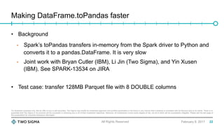 For illustration purposes only. Not an offer to buy or sell securities. Two Sigma may modify its investment approach and portfolio parameters in the future in any manner that it believes is consistent with its fiduciary duty to its clients. There is no
guarantee that Two Sigma or its products will be successful in achieving any or all of their investment objectives. Moreover, all investments involve some degree of risk, not all of which will be successfully mitigated. Please see the last page of
this presentation for important disclosure information.
Making DataFrame.toPandas faster
February 9, 2017
•  Background
•  Spark’s toPandas transfers in-memory from the Spark driver to Python and
converts it to a pandas.DataFrame. It is very slow
•  Joint work with Bryan Cutler (IBM), Li Jin (Two Sigma), and Yin Xusen
(IBM). See SPARK-13534 on JIRA
•  Test case: transfer 128MB Parquet file with 8 DOUBLE columns
All Rights Reserved 22
 