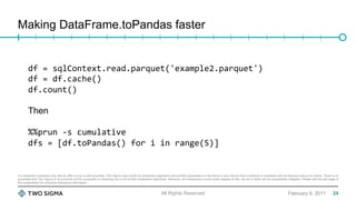 For illustration purposes only. Not an offer to buy or sell securities. Two Sigma may modify its investment approach and portfolio parameters in the future in any manner that it believes is consistent with its fiduciary duty to its clients. There is no
guarantee that Two Sigma or its products will be successful in achieving any or all of their investment objectives. Moreover, all investments involve some degree of risk, not all of which will be successfully mitigated. Please see the last page of
this presentation for important disclosure information.
Making DataFrame.toPandas faster
February 9, 2017All Rights Reserved
df	=	sqlContext.read.parquet('example2.parquet')	
df	=	df.cache()	
df.count()	
Then
%%prun	-s	cumulative	
dfs	=	[df.toPandas()	for	i	in	range(5)]	
24
 