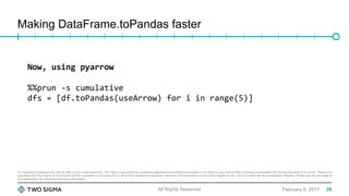 For illustration purposes only. Not an offer to buy or sell securities. Two Sigma may modify its investment approach and portfolio parameters in the future in any manner that it believes is consistent with its fiduciary duty to its clients. There is no
guarantee that Two Sigma or its products will be successful in achieving any or all of their investment objectives. Moreover, all investments involve some degree of risk, not all of which will be successfully mitigated. Please see the last page of
this presentation for important disclosure information.
Making DataFrame.toPandas faster
February 9, 2017All Rights Reserved
Now,	using	pyarrow	
	
%%prun	-s	cumulative	
dfs	=	[df.toPandas(useArrow)	for	i	in	range(5)]	
26
 