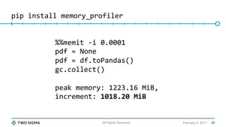 pip	install	memory_profiler	
February 9, 2017All Rights Reserved
%%memit	-i	0.0001	
pdf	=	None	
pdf	=	df.toPandas()	
gc.collect()	
	
peak	memory:	1223.16	MiB,		
increment:	1018.20	MiB	
	
	
28
 