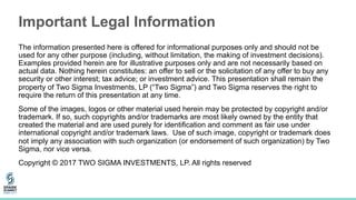 Important Legal Information
The information presented here is offered for informational purposes only and should not be
used for any other purpose (including, without limitation, the making of investment decisions).
Examples provided herein are for illustrative purposes only and are not necessarily based on
actual data. Nothing herein constitutes: an offer to sell or the solicitation of any offer to buy any
security or other interest; tax advice; or investment advice. This presentation shall remain the
property of Two Sigma Investments, LP (“Two Sigma”) and Two Sigma reserves the right to
require the return of this presentation at any time.
Some of the images, logos or other material used herein may be protected by copyright and/or
trademark. If so, such copyrights and/or trademarks are most likely owned by the entity that
created the material and are used purely for identification and comment as fair use under
international copyright and/or trademark laws. Use of such image, copyright or trademark does
not imply any association with such organization (or endorsement of such organization) by Two
Sigma, nor vice versa.
Copyright © 2017 TWO SIGMA INVESTMENTS, LP. All rights reserved
 