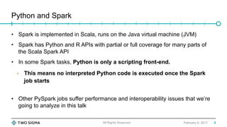 Python and Spark
February 9, 2017
•  Spark is implemented in Scala, runs on the Java virtual machine (JVM)
•  Spark has Python and R APIs with partial or full coverage for many parts of
the Scala Spark API
•  In some Spark tasks, Python is only a scripting front-end.
•  This means no interpreted Python code is executed once the Spark
job starts
•  Other PySpark jobs suffer performance and interoperability issues that we’re
going to analyze in this talk
All Rights Reserved 5
 