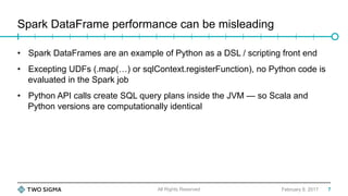 Spark DataFrame performance can be misleading
February 9, 2017
•  Spark DataFrames are an example of Python as a DSL / scripting front end
•  Excepting UDFs (.map(…) or sqlContext.registerFunction), no Python code is
evaluated in the Spark job
•  Python API calls create SQL query plans inside the JVM — so Scala and
Python versions are computationally identical
All Rights Reserved 7
 