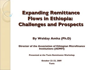 Expanding Remittance Flows in Ethiopia:  Challenges and Prospects By Wolday Amha (Ph.D) Director of the Association of Ethiopian Microfinance Institutions (AEMFI)   Presented at the Tunis Remittance Workshop   October 22-23, 2009  Tunis 