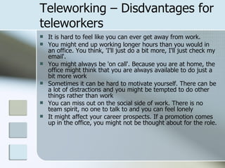 Teleworking – Disdvantages for teleworkers It is hard to feel like you can ever get away from work.  You might end up working longer hours than you would in an office. You think, 'I'll just do a bit more, I'll just check my email'. You might always be 'on call'. Because you are at home, the office might think that you are always available to do just a bit more work Sometimes it can be hard to motivate yourself. There can be a lot of distractions and you might be tempted to do other things rather than work You can miss out on the social side of work. There is no team spirit, no one to talk to and you can feel lonely It might affect your career prospects. If a promotion comes up in the office, you might not be thought about for the role. 