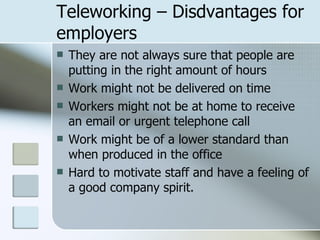 Teleworking – Disdvantages for employers They are not always sure that people are putting in the right amount of hours Work might not be delivered on time Workers might not be at home to receive an email or urgent telephone call Work might be of a lower standard than when produced in the office Hard to motivate staff and have a feeling of a good company spirit.  