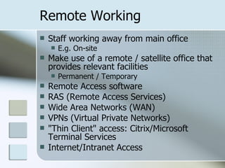 Remote Working Staff working away from main office E.g. On-site Make use of a remote / satellite office that provides relevant facilities Permanent / Temporary Remote Access software  RAS (Remote Access Services)  Wide Area Networks (WAN)  VPNs (Virtual Private Networks)  "Thin Client" access: Citrix/Microsoft Terminal Services  Internet/Intranet Access  