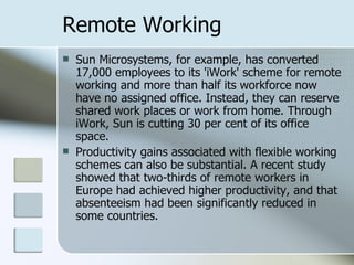 Remote Working Sun Microsystems, for example, has converted 17,000 employees to its 'iWork' scheme for remote working and more than half its workforce now have no assigned office. Instead, they can reserve shared work places or work from home. Through iWork, Sun is cutting 30 per cent of its office space.  Productivity gains associated with flexible working schemes can also be substantial. A recent study showed that two-thirds of remote workers in Europe had achieved higher productivity, and that absenteeism had been significantly reduced in some countries.  