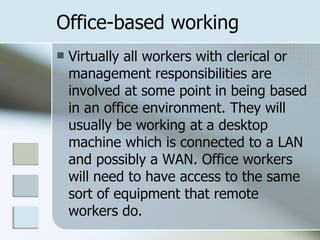 Office-based working Virtually all workers with clerical or management responsibilities are involved at some point in being based in an office environment. They will usually be working at a desktop machine which is connected to a LAN and possibly a WAN. Office workers will need to have access to the same sort of equipment that remote workers do.  