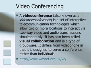 Video Conferencing A  videoconference  (also known as a  videoteleconference ) is a set of interactive telecommunication technologies which allow two or more locations to interact via two-way video and audio transmissions simultaneously. It has also been called  visual collaboration  and is a type of groupware. It differs from videophone in that it is designed to serve a conference rather than individuals.  http://www.wmnet.org.uk/vc/ 
