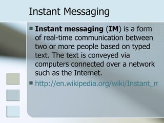Instant Messaging Instant messaging  ( IM ) is a form of real-time communication between two or more people based on typed text. The text is conveyed via computers connected over a network such as the Internet.  http://en.wikipedia.org/wiki/Instant_messaging 