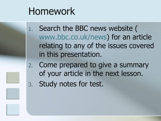 Homework Search the BBC news website ( www.bbc.co.uk/news ) for an article relating to any of the issues covered in this presentation. Come prepared to give a summary of your article in the next lesson.  Study notes for test. 