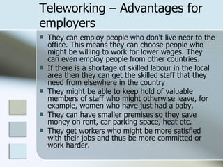 Teleworking – Advantages for employers They can employ people who don't live near to the office. This means they can choose people who might be willing to work for lower wages. They can even employ people from other countries. If there is a shortage of skilled labour in the local area then they can get the skilled staff that they need from elsewhere in the country They might be able to keep hold of valuable members of staff who might otherwise leave, for example, women who have just had a baby.  They can have smaller premises so they save money on rent, car parking space, heat etc. They get workers who might be more satisfied with their jobs and thus be more committed or work harder.  
